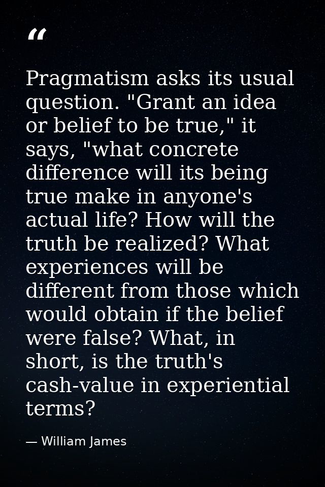 Pragmatism asks its usual question. "Grant an idea or belief to be true," it says, "what concrete difference will its be — William James