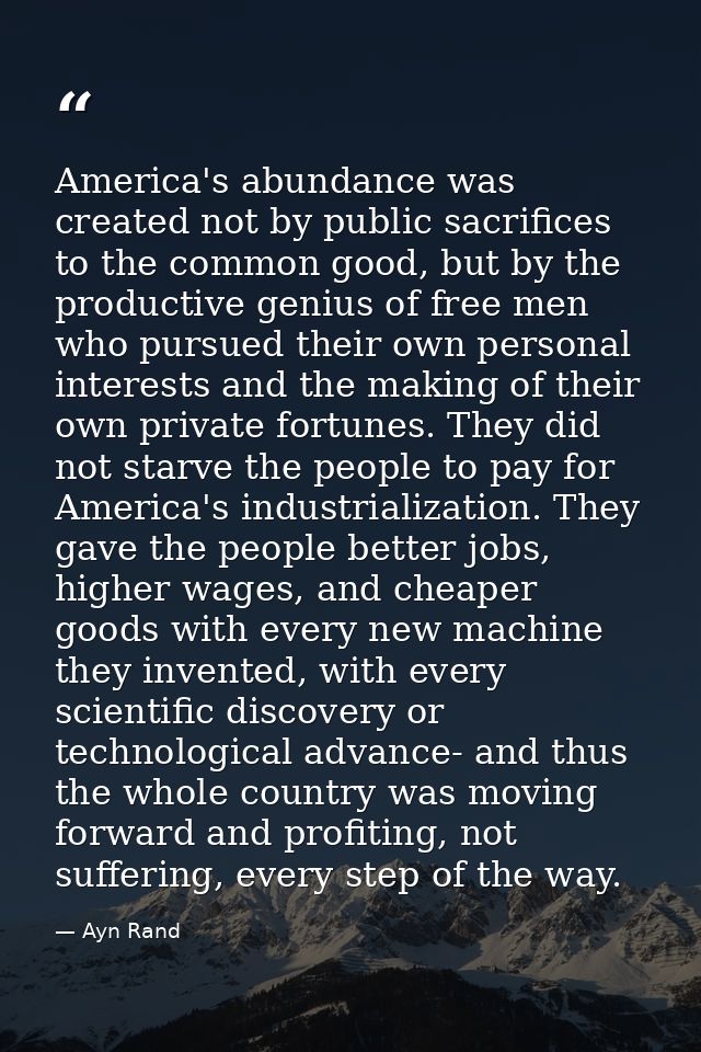America's abundance was created not by public sacrifices to the common good, but by the productive genius of free men wh — Ayn Rand