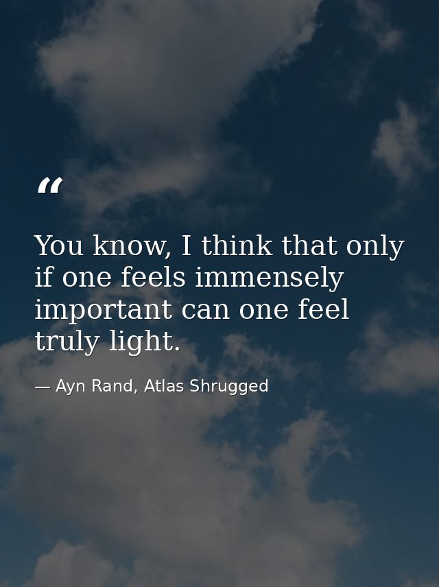 You know, I think that only if one feels immensely important can one feel truly light. — Ayn Rand, Atlas Shrugged