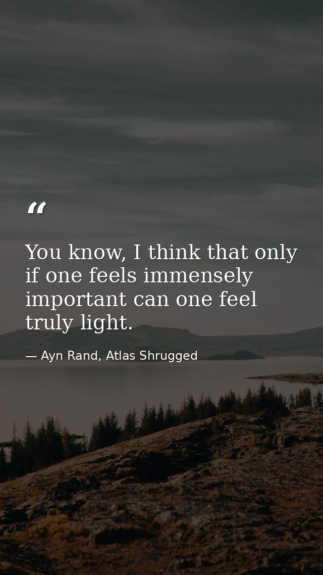 You know, I think that only if one feels immensely important can one feel truly light. — Ayn Rand, Atlas Shrugged