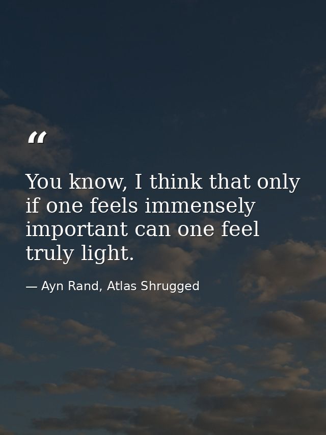 You know, I think that only if one feels immensely important can one feel truly light. — Ayn Rand, Atlas Shrugged
