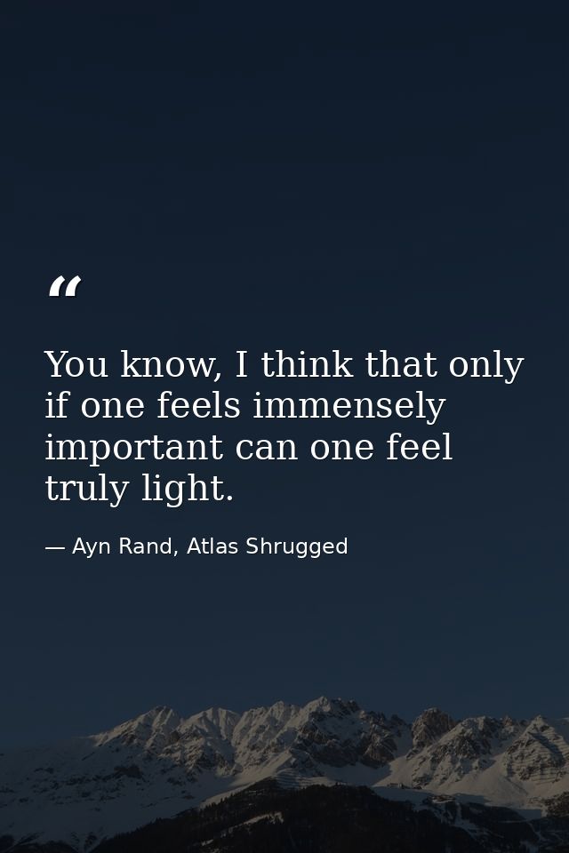 You know, I think that only if one feels immensely important can one feel truly light. — Ayn Rand, Atlas Shrugged