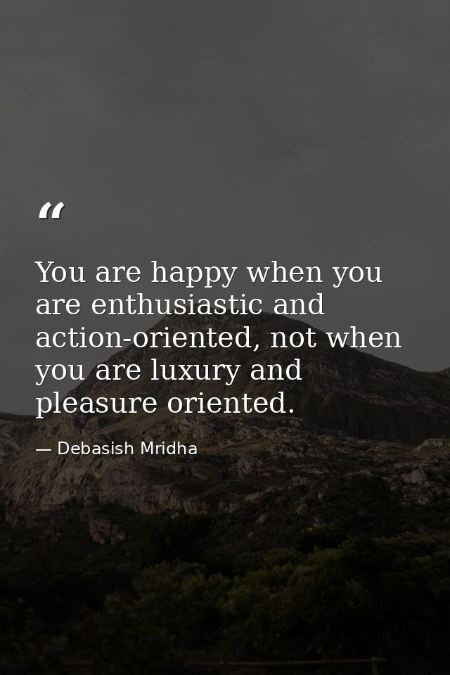 You are happy when you are enthusiastic and action-oriented, not when you are luxury and pleasure oriented. — Debasish Mridha