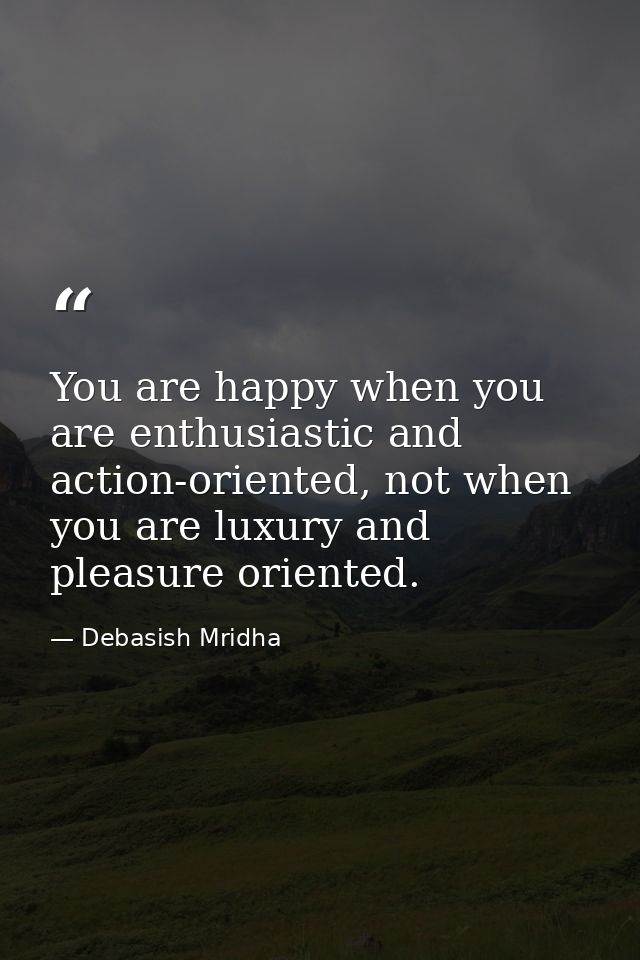 You are happy when you are enthusiastic and action-oriented, not when you are luxury and pleasure oriented. — Debasish Mridha