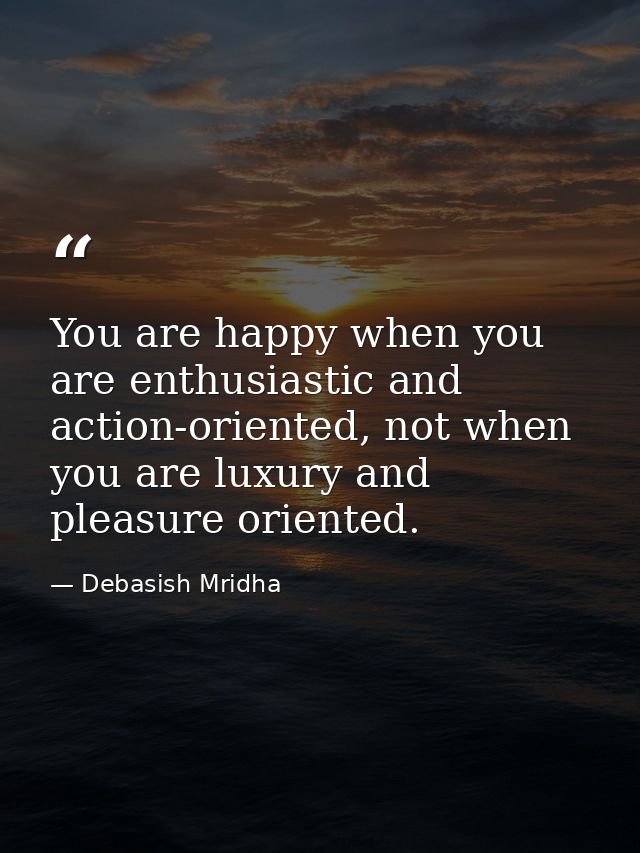 You are happy when you are enthusiastic and action-oriented, not when you are luxury and pleasure oriented. — Debasish Mridha