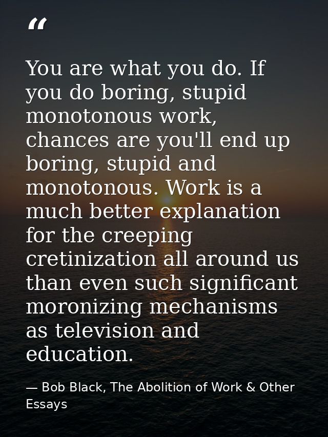 You are what you do. If you do boring, stupid monotonous work, chances are you'll end up boring, stupid and monotonous.  — Bob Black, The Abolition of Work & Other Essays
