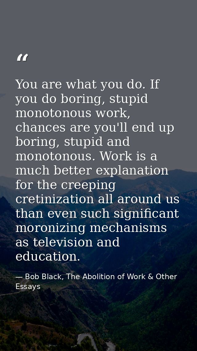 You are what you do. If you do boring, stupid monotonous work, chances are you'll end up boring, stupid and monotonous.  — Bob Black, The Abolition of Work & Other Essays