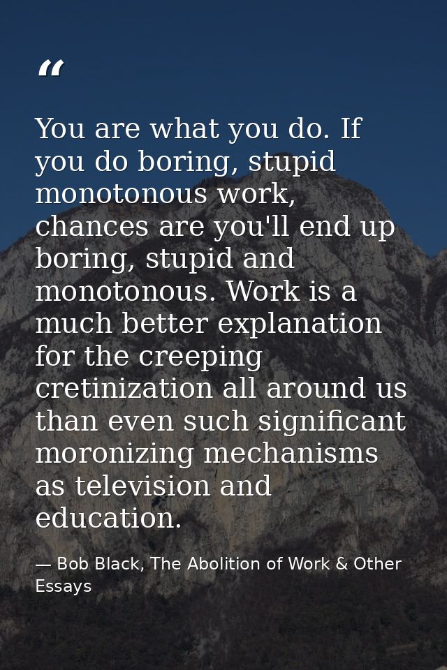 You are what you do. If you do boring, stupid monotonous work, chances are you'll end up boring, stupid and monotonous.  — Bob Black, The Abolition of Work & Other Essays