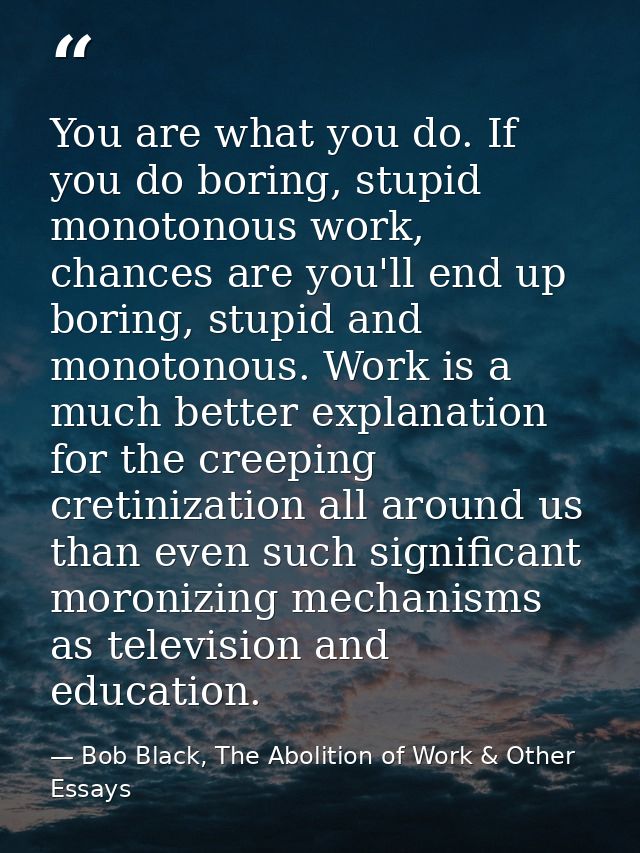 You are what you do. If you do boring, stupid monotonous work, chances are you'll end up boring, stupid and monotonous.  — Bob Black, The Abolition of Work & Other Essays