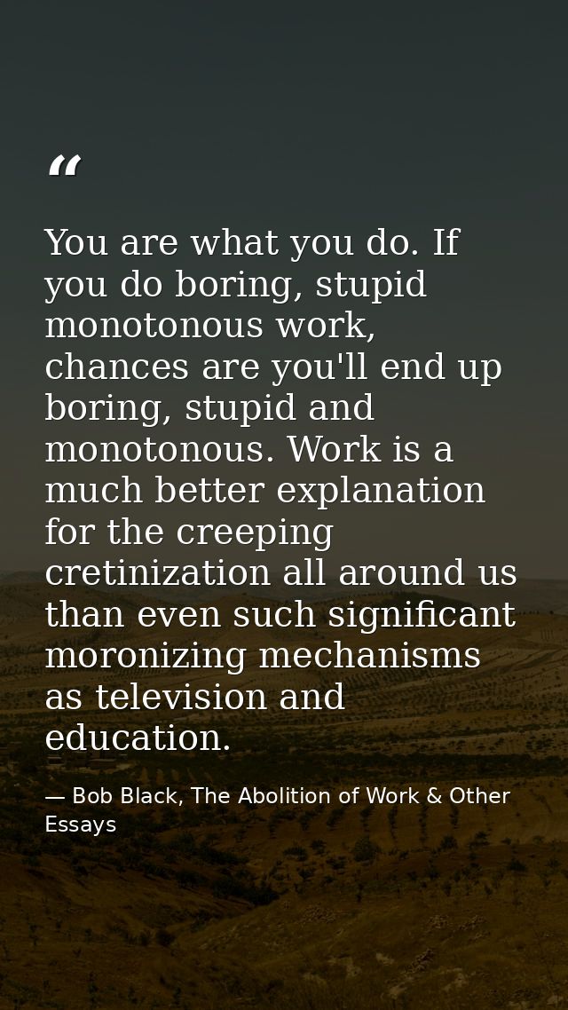 You are what you do. If you do boring, stupid monotonous work, chances are you'll end up boring, stupid and monotonous.  — Bob Black, The Abolition of Work & Other Essays