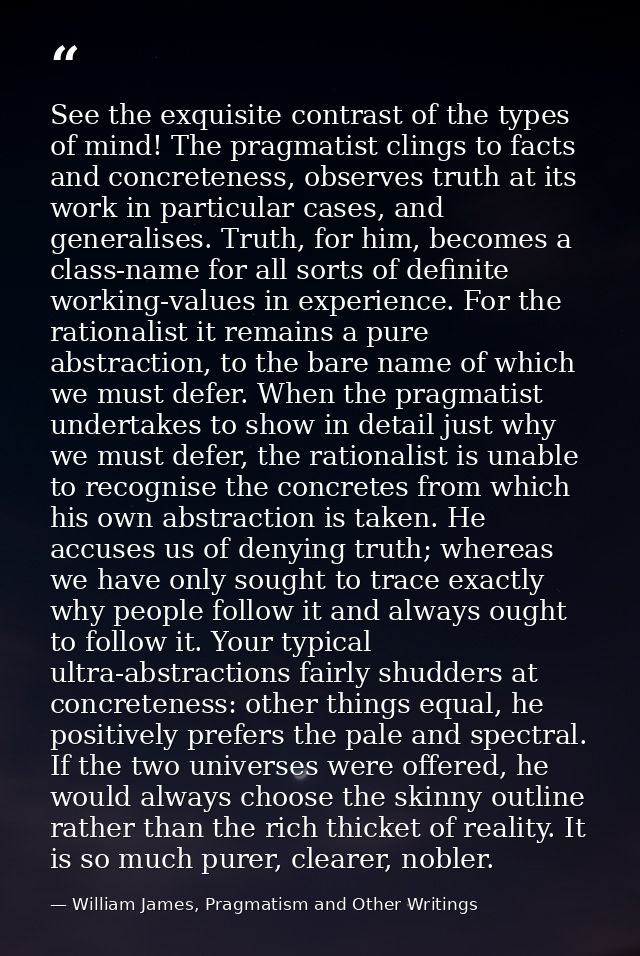 See the exquisite contrast of the types of mind! The pragmatist clings to facts and concreteness, observes truth at its  — William James, Pragmatism and Other Writings