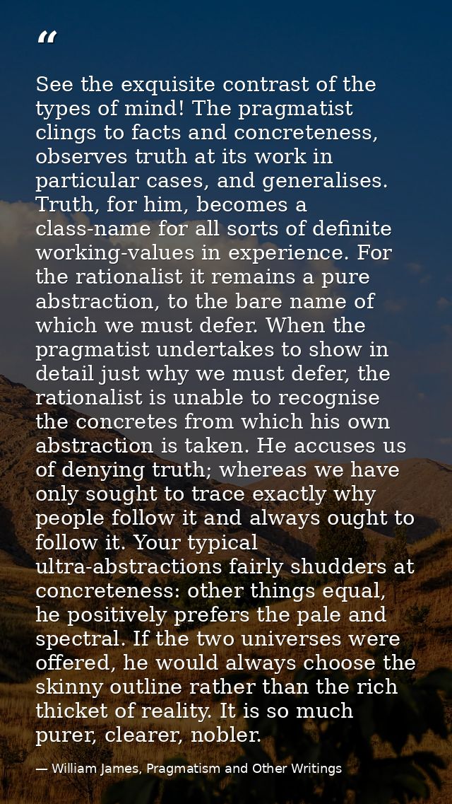 See the exquisite contrast of the types of mind! The pragmatist clings to facts and concreteness, observes truth at its  — William James, Pragmatism and Other Writings