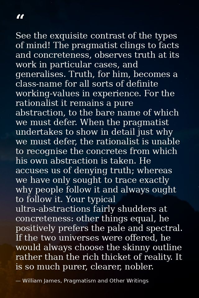 See the exquisite contrast of the types of mind! The pragmatist clings to facts and concreteness, observes truth at its  — William James, Pragmatism and Other Writings