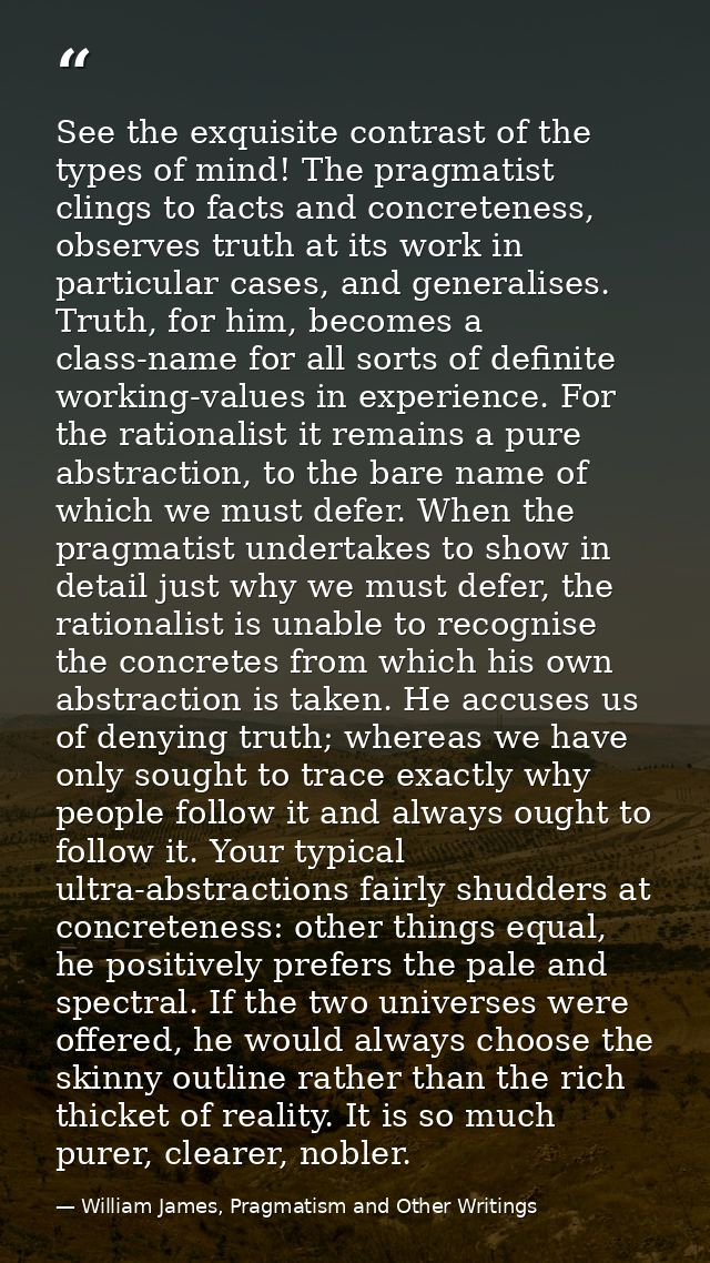 See the exquisite contrast of the types of mind! The pragmatist clings to facts and concreteness, observes truth at its  — William James, Pragmatism and Other Writings