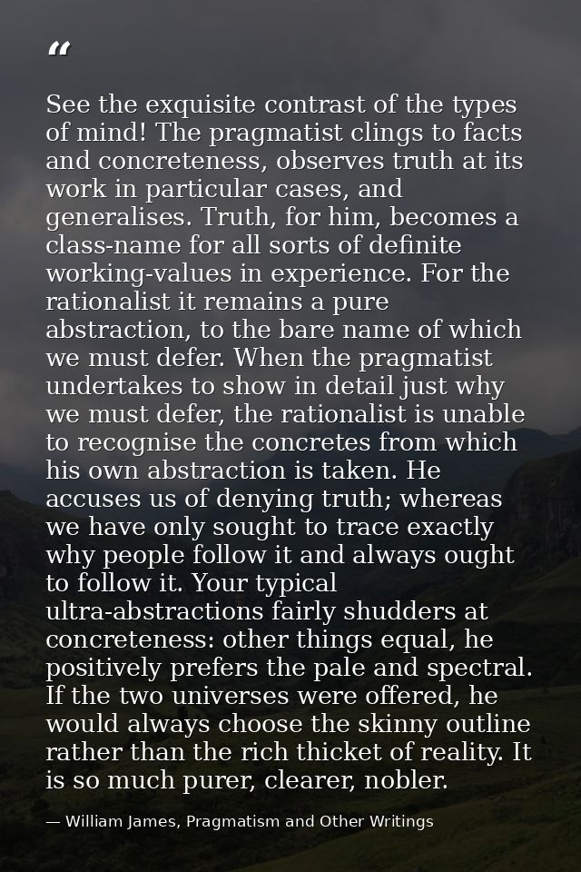 See the exquisite contrast of the types of mind! The pragmatist clings to facts and concreteness, observes truth at its  — William James, Pragmatism and Other Writings
