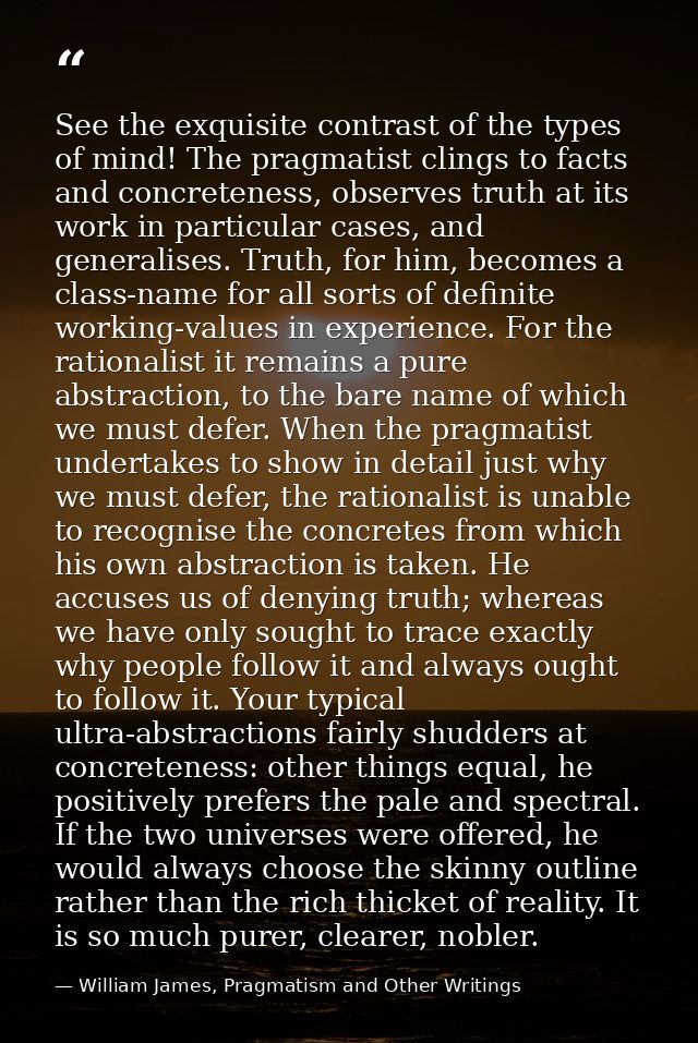 See the exquisite contrast of the types of mind! The pragmatist clings to facts and concreteness, observes truth at its  — William James, Pragmatism and Other Writings