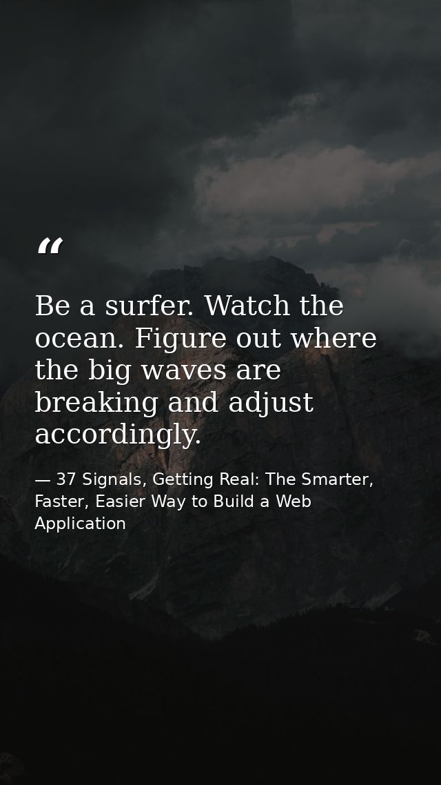 Be a surfer. Watch the ocean. Figure out where the big waves are breaking and adjust accordingly. — 37 Signals, Getting Real: The Smarter, Faster, Easier Way to Build a Web Application