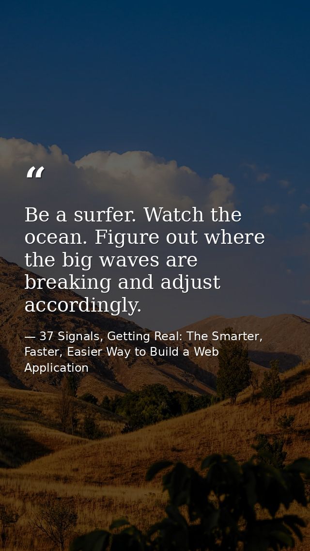 Be a surfer. Watch the ocean. Figure out where the big waves are breaking and adjust accordingly. — 37 Signals, Getting Real: The Smarter, Faster, Easier Way to Build a Web Application