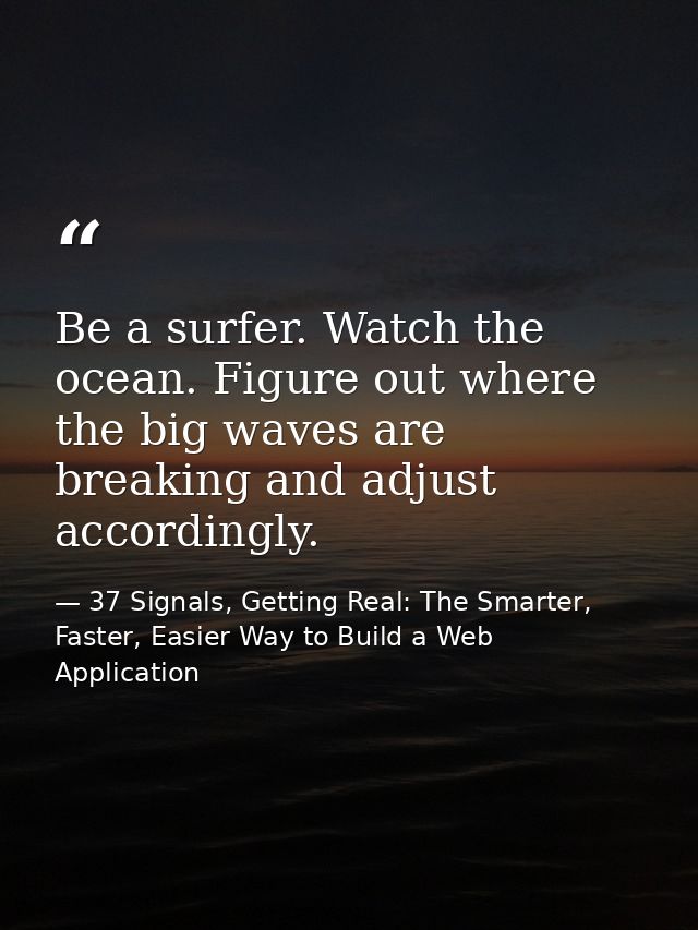 Be a surfer. Watch the ocean. Figure out where the big waves are breaking and adjust accordingly. — 37 Signals, Getting Real: The Smarter, Faster, Easier Way to Build a Web Application