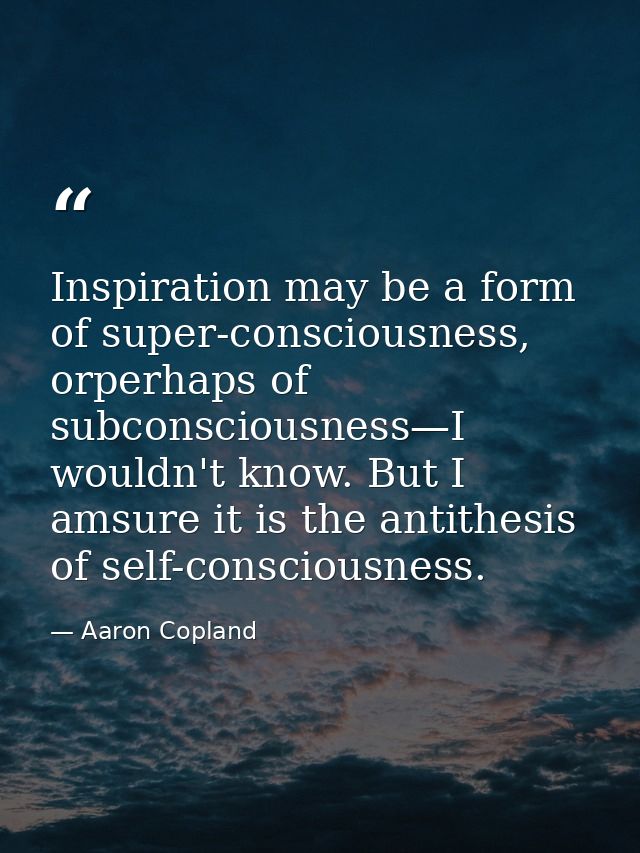 Inspiration may be a form of super-consciousness, orperhaps of subconsciousness—I wouldn't know. But I amsure it is the  — Aaron Copland