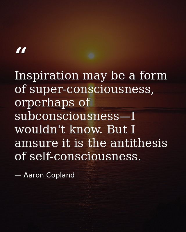 Inspiration may be a form of super-consciousness, orperhaps of subconsciousness—I wouldn't know. But I amsure it is the  — Aaron Copland