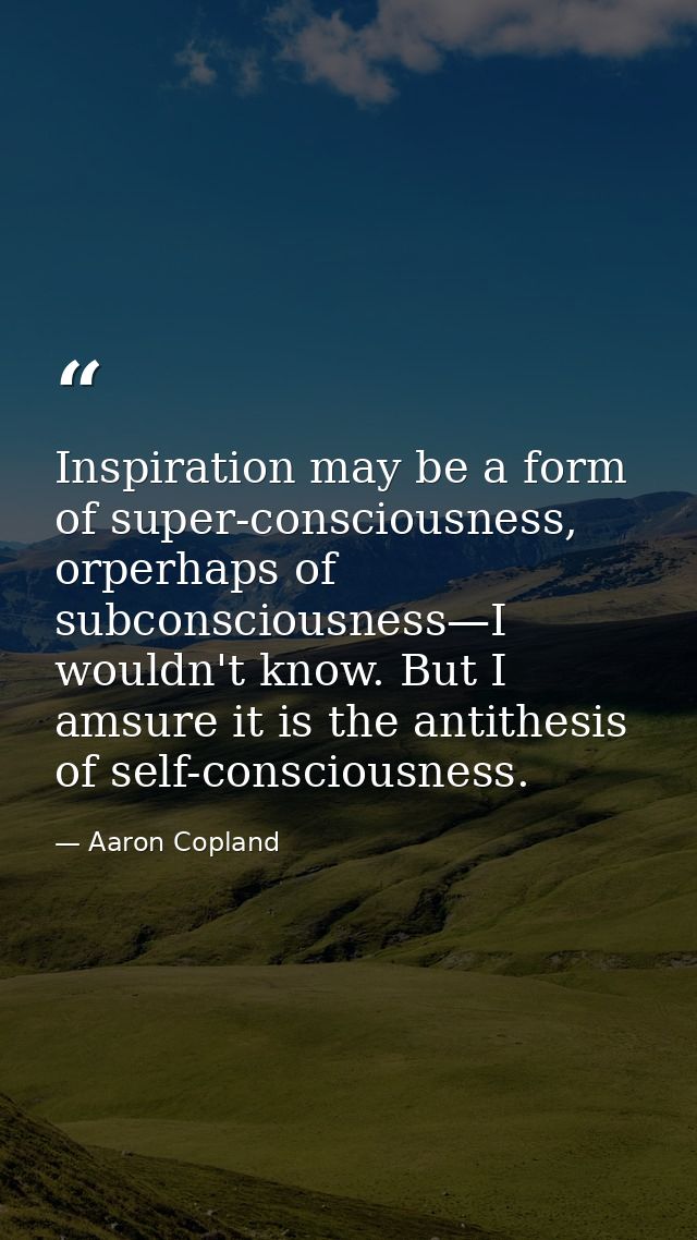 Inspiration may be a form of super-consciousness, orperhaps of subconsciousness—I wouldn't know. But I amsure it is the  — Aaron Copland