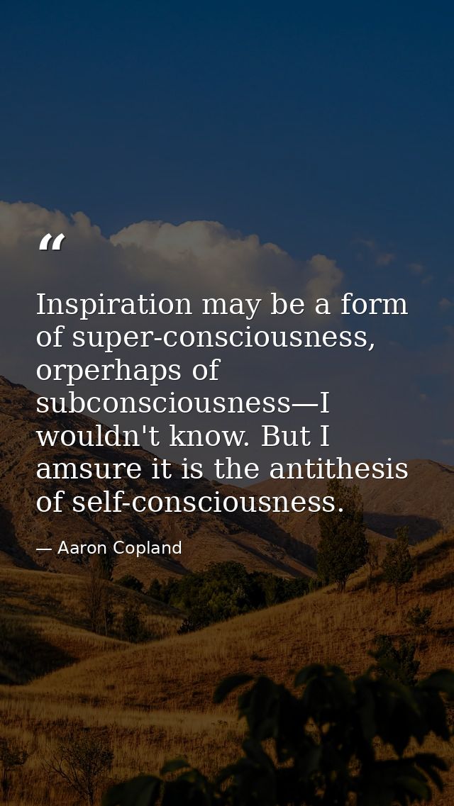 Inspiration may be a form of super-consciousness, orperhaps of subconsciousness—I wouldn't know. But I amsure it is the  — Aaron Copland