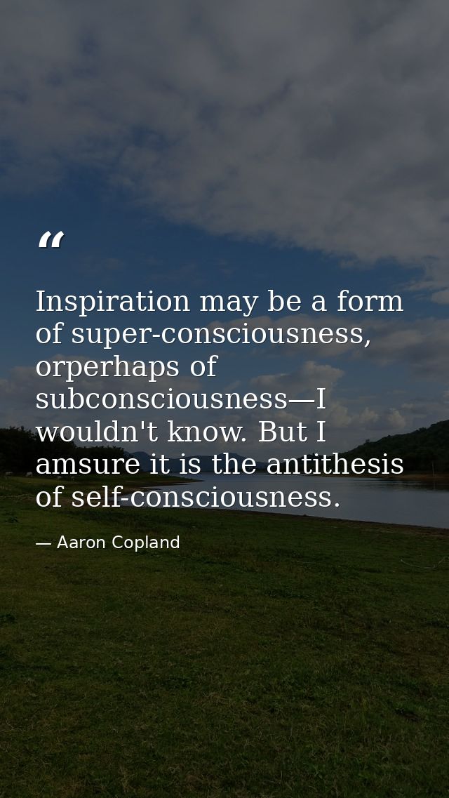 Inspiration may be a form of super-consciousness, orperhaps of subconsciousness—I wouldn't know. But I amsure it is the  — Aaron Copland