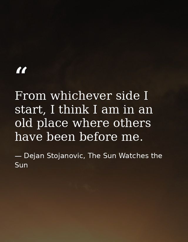 From whichever side I start, I think I am in an old place where others have been before me. — Dejan Stojanovic, The Sun Watches the Sun