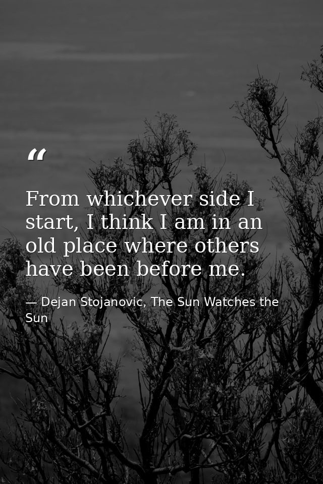 From whichever side I start, I think I am in an old place where others have been before me. — Dejan Stojanovic, The Sun Watches the Sun