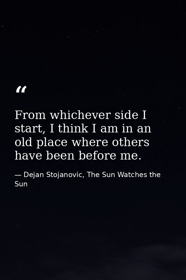 From whichever side I start, I think I am in an old place where others have been before me. — Dejan Stojanovic, The Sun Watches the Sun