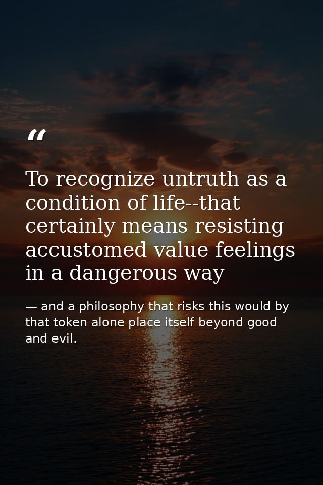 To recognize untruth as a condition of life--that certainly means resisting accustomed value feelings in a dangerous way — and a philosophy that risks this would by that token alone place itself beyond good and evil.