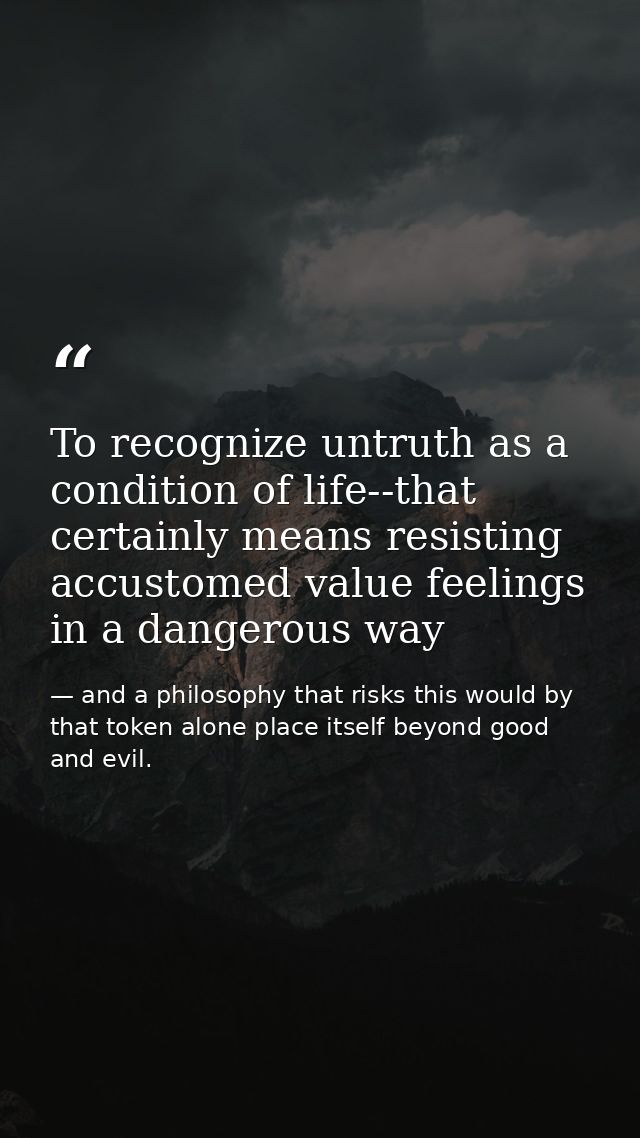 To recognize untruth as a condition of life--that certainly means resisting accustomed value feelings in a dangerous way — and a philosophy that risks this would by that token alone place itself beyond good and evil.