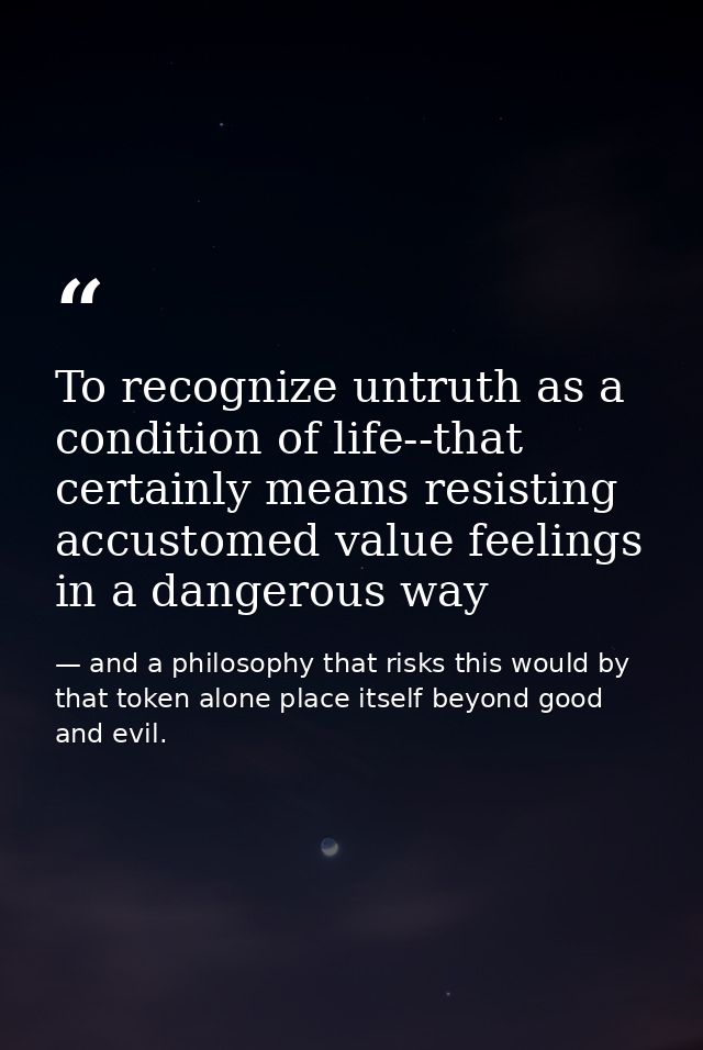 To recognize untruth as a condition of life--that certainly means resisting accustomed value feelings in a dangerous way — and a philosophy that risks this would by that token alone place itself beyond good and evil.
