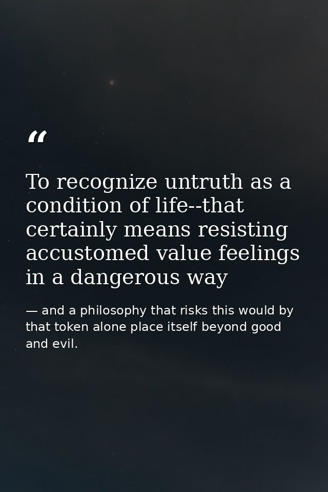 To recognize untruth as a condition of life--that certainly means resisting accustomed value feelings in a dangerous way — and a philosophy that risks this would by that token alone place itself beyond good and evil.