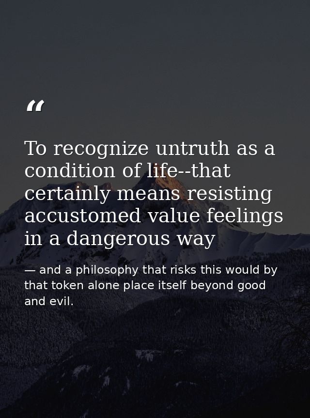 To recognize untruth as a condition of life--that certainly means resisting accustomed value feelings in a dangerous way — and a philosophy that risks this would by that token alone place itself beyond good and evil.
