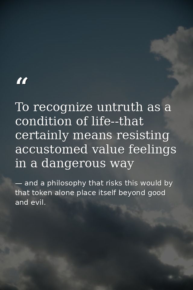 To recognize untruth as a condition of life--that certainly means resisting accustomed value feelings in a dangerous way — and a philosophy that risks this would by that token alone place itself beyond good and evil.