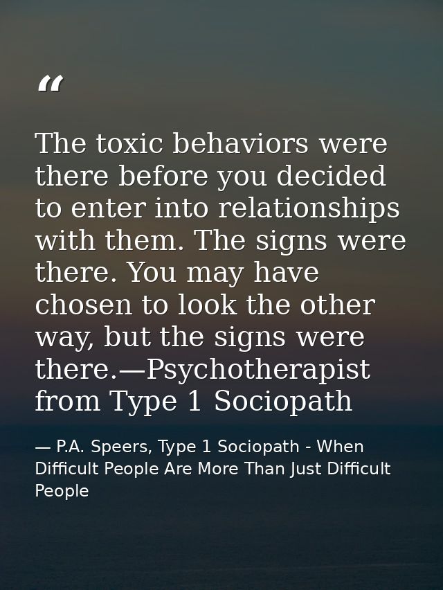 The toxic behaviors were there before you decided to enter into relationships with them. The signs were there. You may h — P.A. Speers, Type 1 Sociopath - When Difficult People Are More Than Just Difficult People