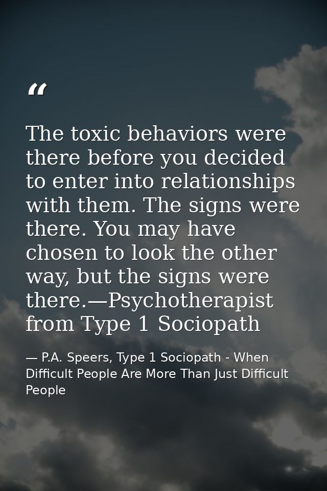 The toxic behaviors were there before you decided to enter into relationships with them. The signs were there. You may h — P.A. Speers, Type 1 Sociopath - When Difficult People Are More Than Just Difficult People