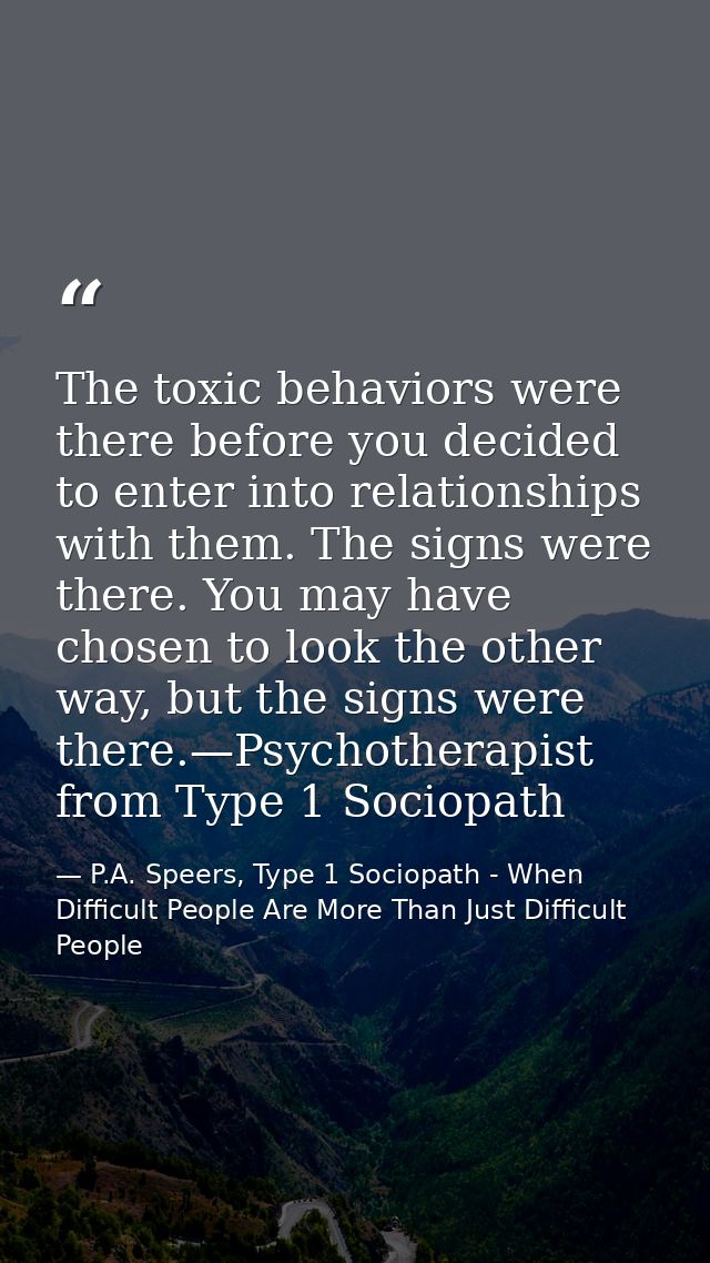 The toxic behaviors were there before you decided to enter into relationships with them. The signs were there. You may h — P.A. Speers, Type 1 Sociopath - When Difficult People Are More Than Just Difficult People