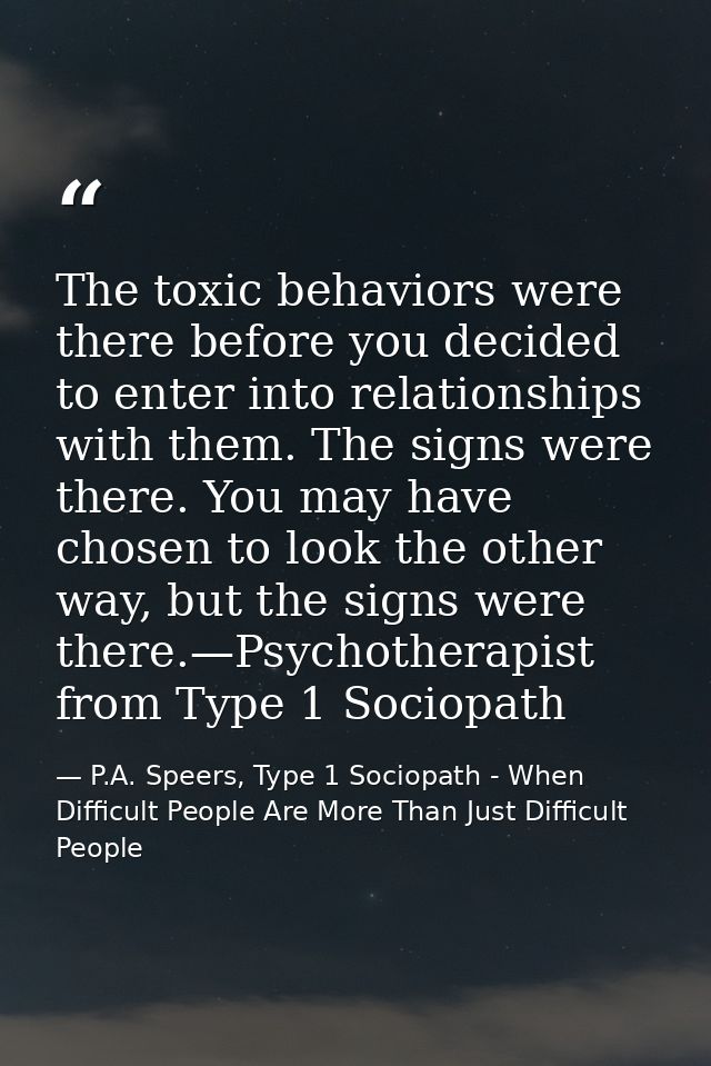 The toxic behaviors were there before you decided to enter into relationships with them. The signs were there. You may h — P.A. Speers, Type 1 Sociopath - When Difficult People Are More Than Just Difficult People