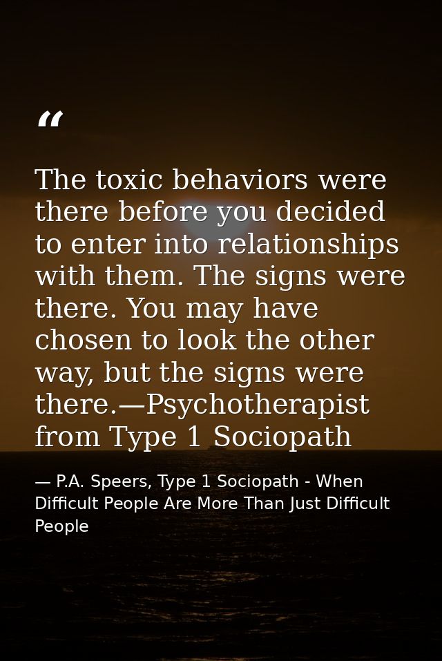 The toxic behaviors were there before you decided to enter into relationships with them. The signs were there. You may h — P.A. Speers, Type 1 Sociopath - When Difficult People Are More Than Just Difficult People