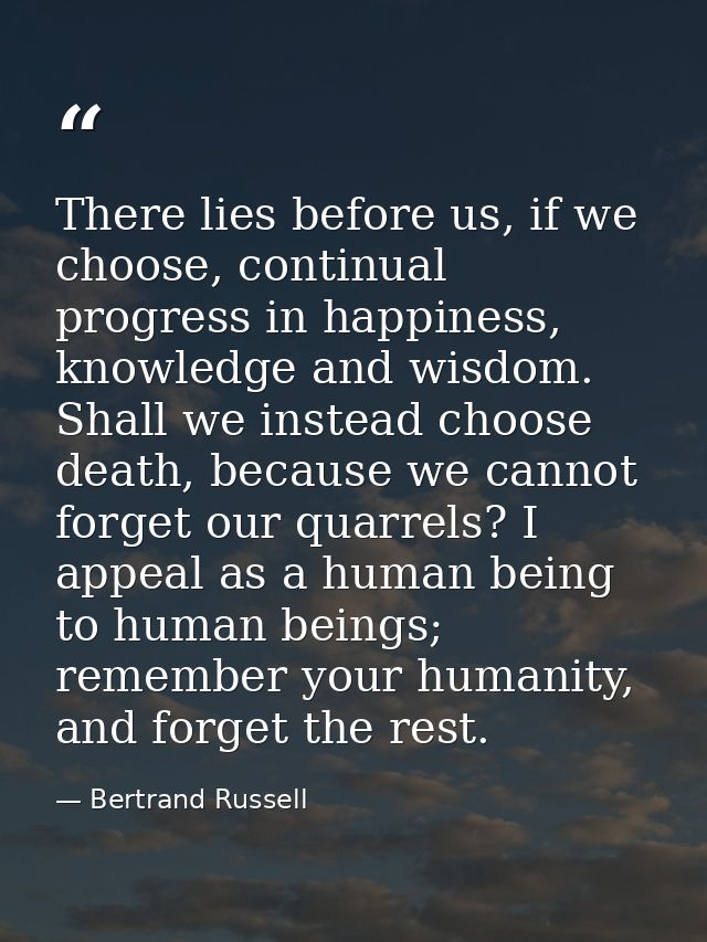 There lies before us, if we choose, continual progress in happiness, knowledge and wisdom. Shall we instead choose death — Bertrand Russell