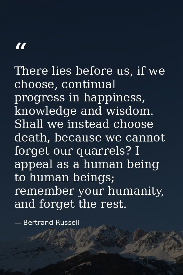 There lies before us, if we choose, continual progress in happiness, knowledge and wisdom. Shall we instead choose death — Bertrand Russell