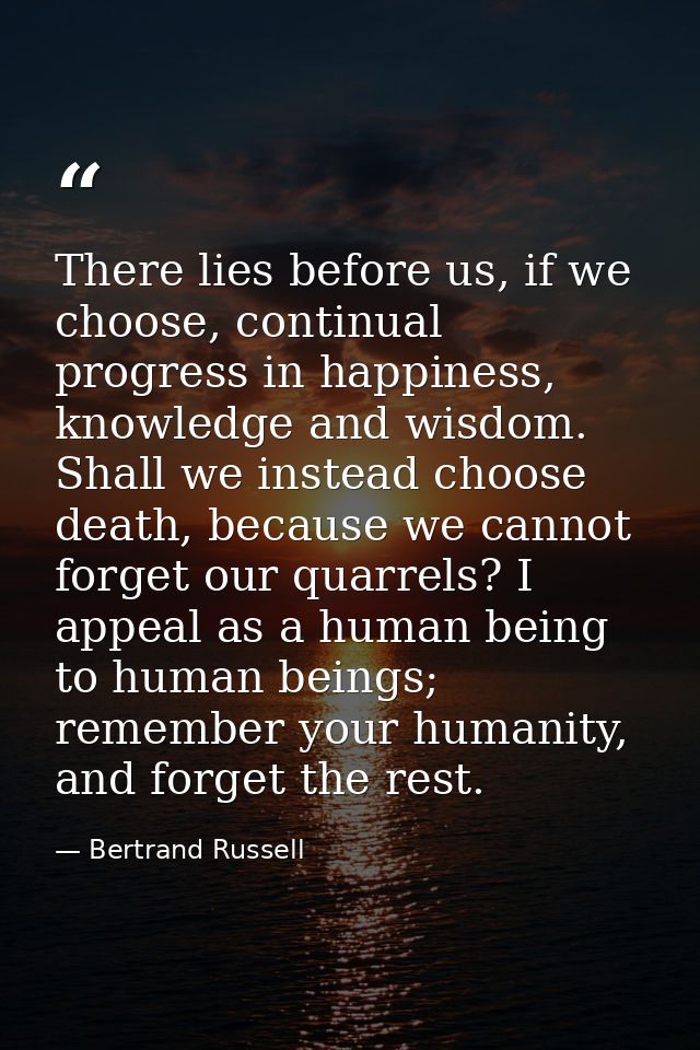 There lies before us, if we choose, continual progress in happiness, knowledge and wisdom. Shall we instead choose death — Bertrand Russell