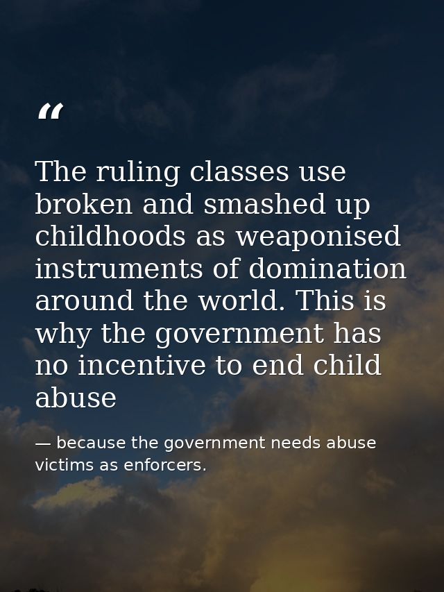 The ruling classes use broken and smashed up childhoods as weaponised instruments of domination around the world. This i — because the government needs abuse victims as enforcers.