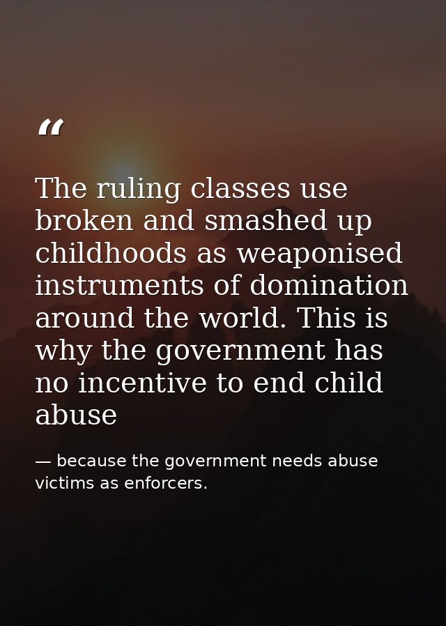 The ruling classes use broken and smashed up childhoods as weaponised instruments of domination around the world. This i — because the government needs abuse victims as enforcers.