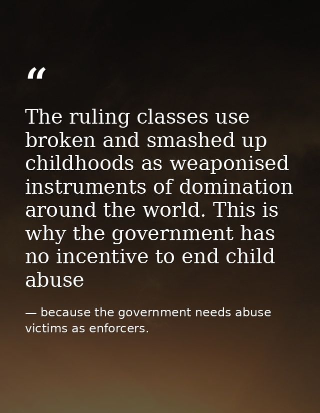 The ruling classes use broken and smashed up childhoods as weaponised instruments of domination around the world. This i — because the government needs abuse victims as enforcers.