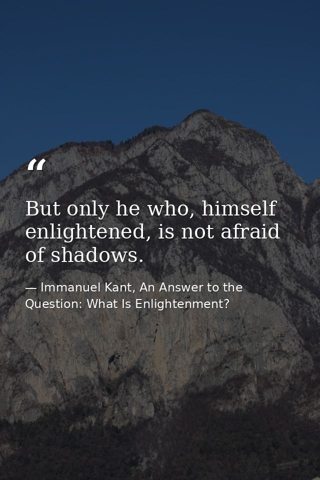 But only he who, himself enlightened, is not afraid of shadows. — Immanuel Kant, An Answer to the Question: What Is Enlightenment?