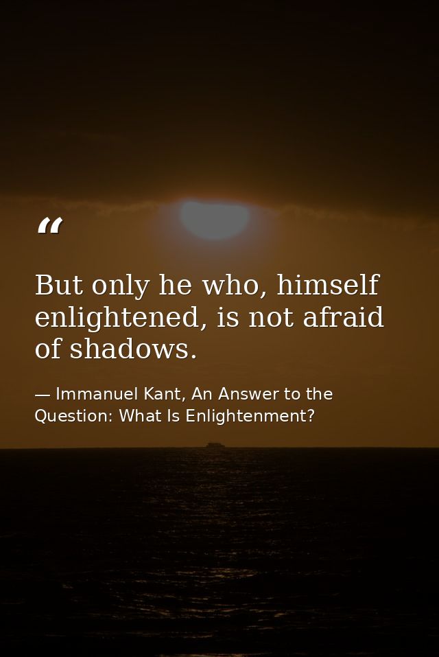 But only he who, himself enlightened, is not afraid of shadows. — Immanuel Kant, An Answer to the Question: What Is Enlightenment?